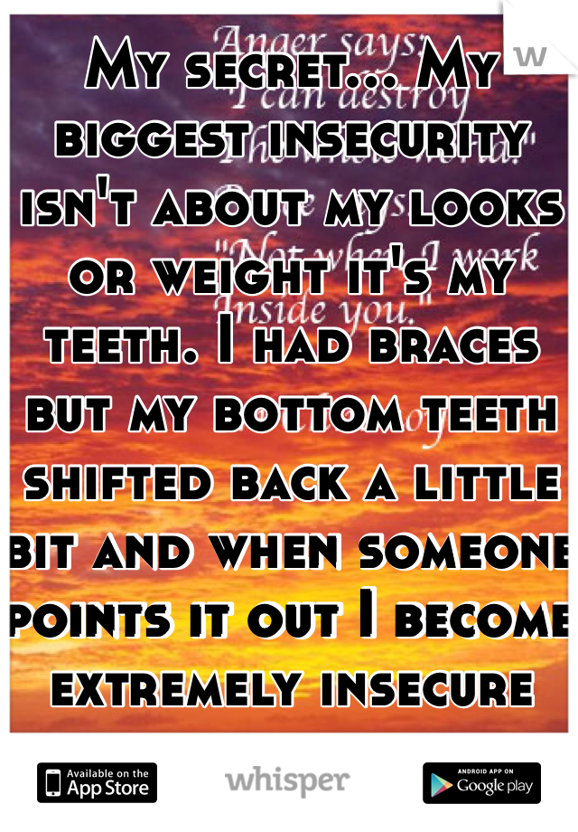 My secret... My biggest insecurity isn't about my looks or weight it's my teeth. I had braces but my bottom teeth shifted back a little bit and when someone points it out I become extremely insecure