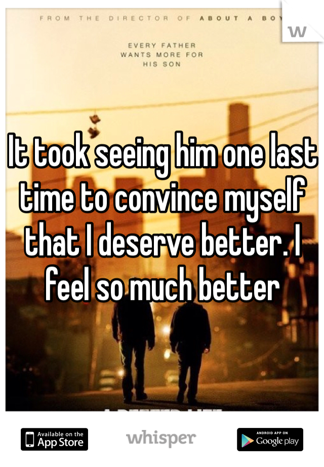 It took seeing him one last time to convince myself that I deserve better. I feel so much better