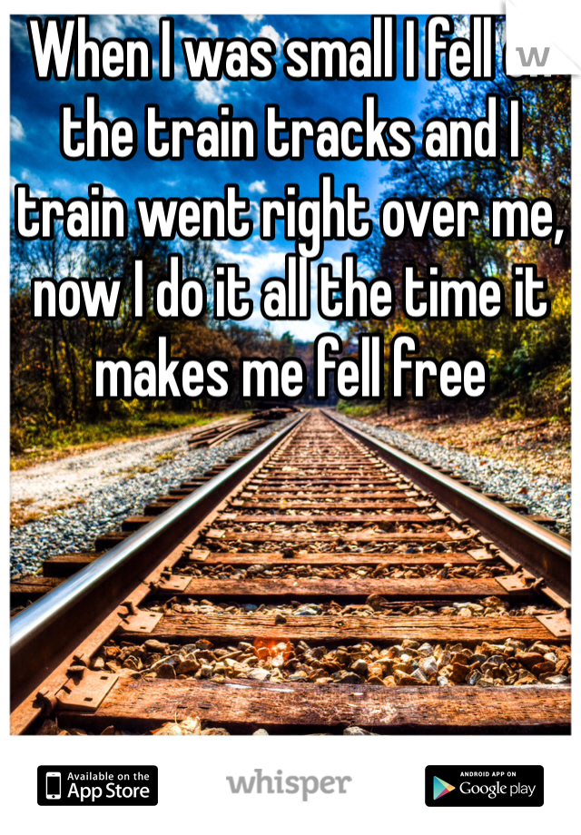 When I was small I fell on the train tracks and I train went right over me, now I do it all the time it makes me fell free 