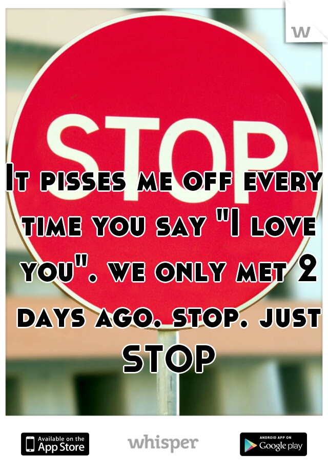 It pisses me off every time you say "I love you". we only met 2 days ago. stop. just STOP