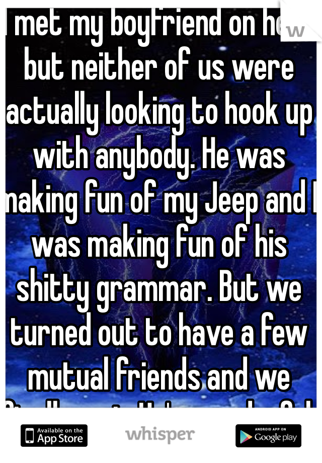 I met my boyfriend on here but neither of us were actually looking to hook up with anybody. He was making fun of my Jeep and I was making fun of his shitty grammar. But we turned out to have a few mutual friends and we finally met. He's wonderful.