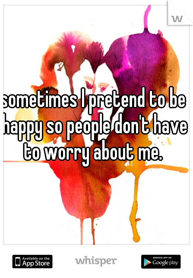 sometimes I pretend to be happy so people don't have to worry about me. 