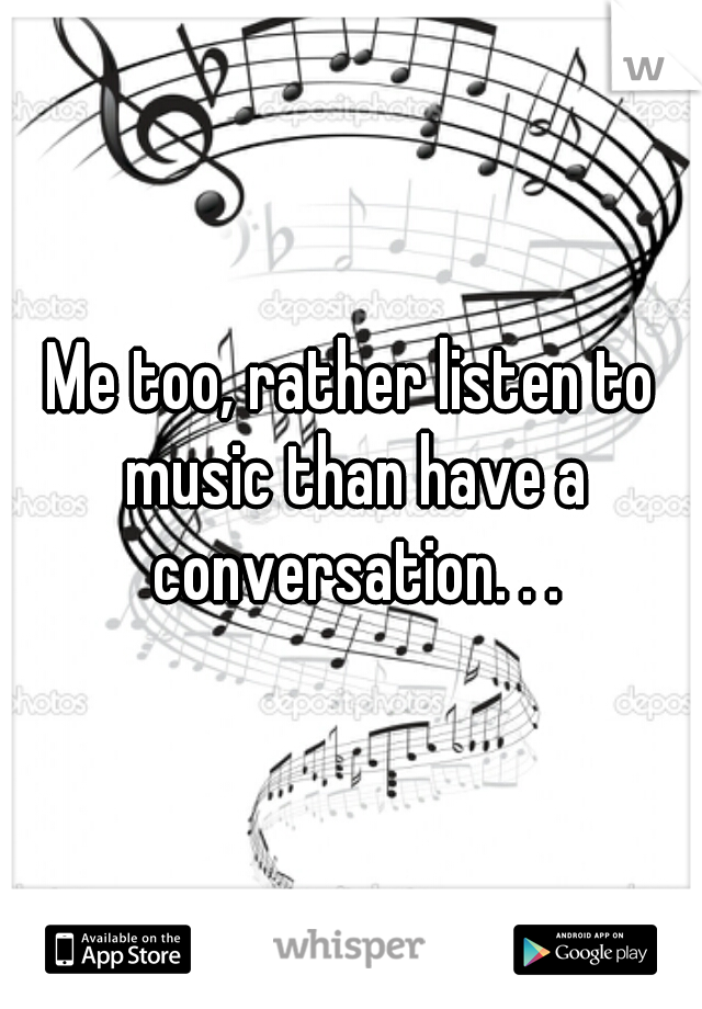 Me too, rather listen to music than have a conversation. . .