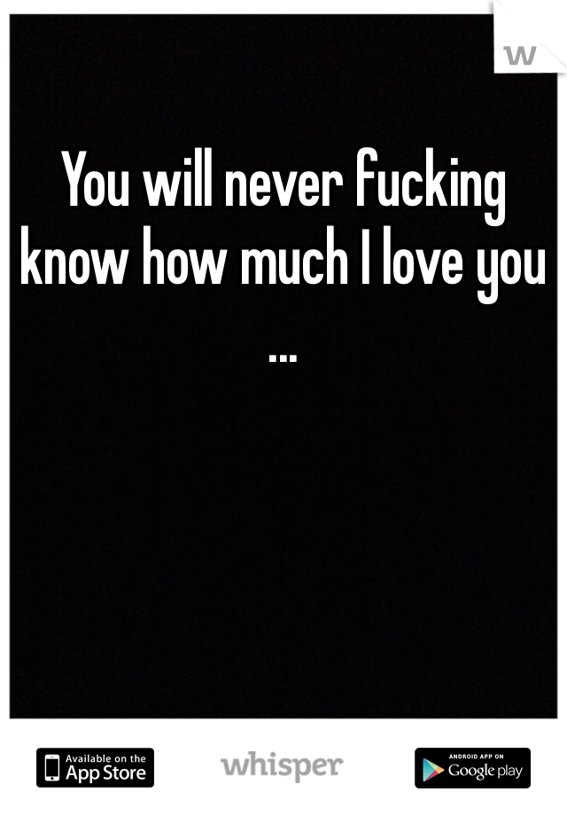 You will never fucking know how much I love you 
... 