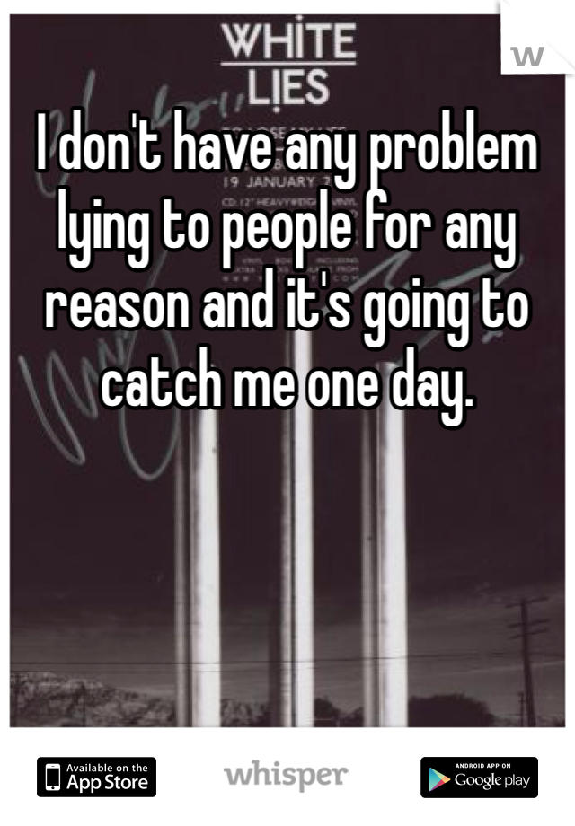 I don't have any problem lying to people for any reason and it's going to catch me one day. 