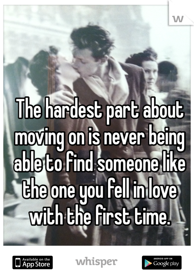 The hardest part about moving on is never being able to find someone like the one you fell in love with the first time. 