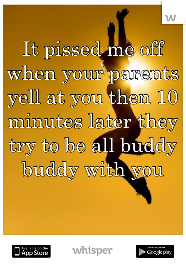 It pissed me off when your parents yell at you then 10 minutes later they try to be all buddy buddy with you