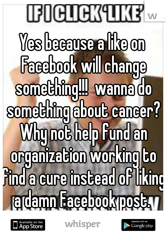 Yes because a like on Facebook will change something!!!  wanna do something about cancer? Why not help fund an organization working to find a cure instead of liking a damn Facebook post. 