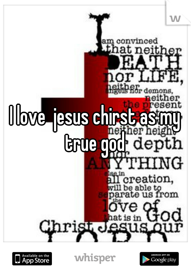 I love  jesus chirst as my true god 