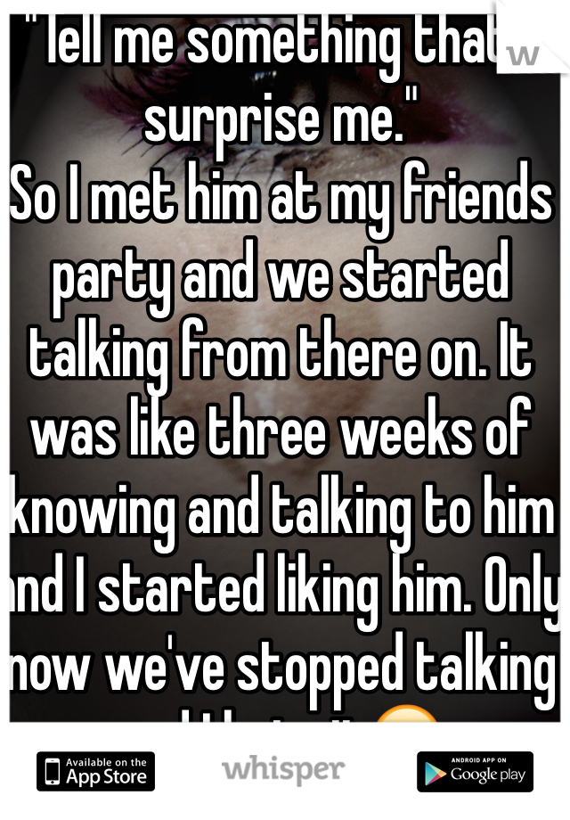 "Tell me something that'll surprise me."
So I met him at my friends party and we started talking from there on. It was like three weeks of knowing and talking to him and I started liking him. Only now we've stopped talking and I hate it😥