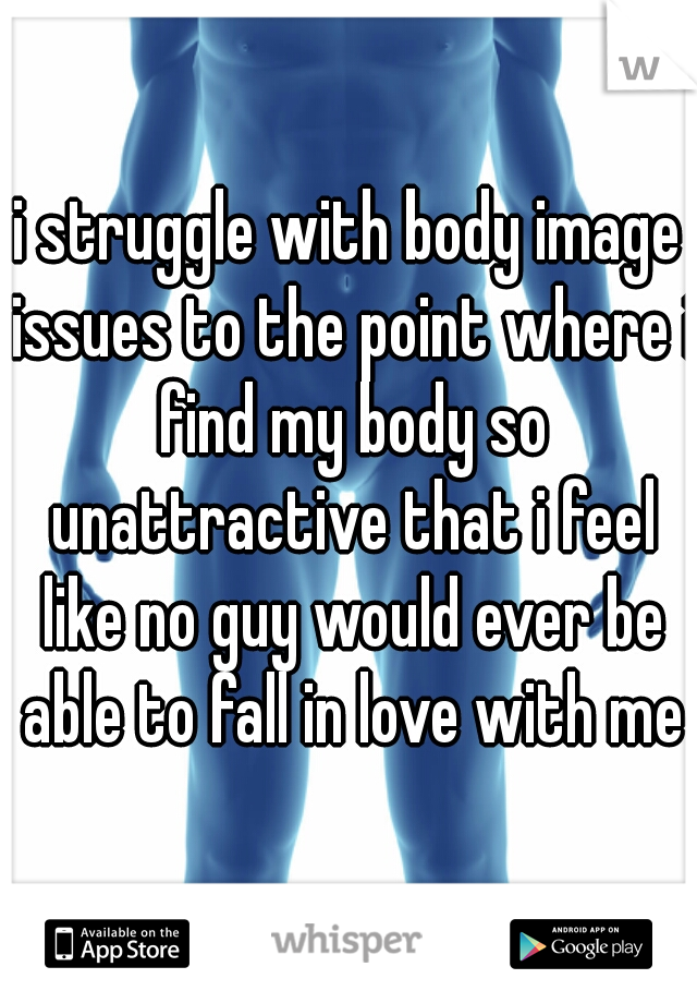 i struggle with body image issues to the point where i find my body so unattractive that i feel like no guy would ever be able to fall in love with me