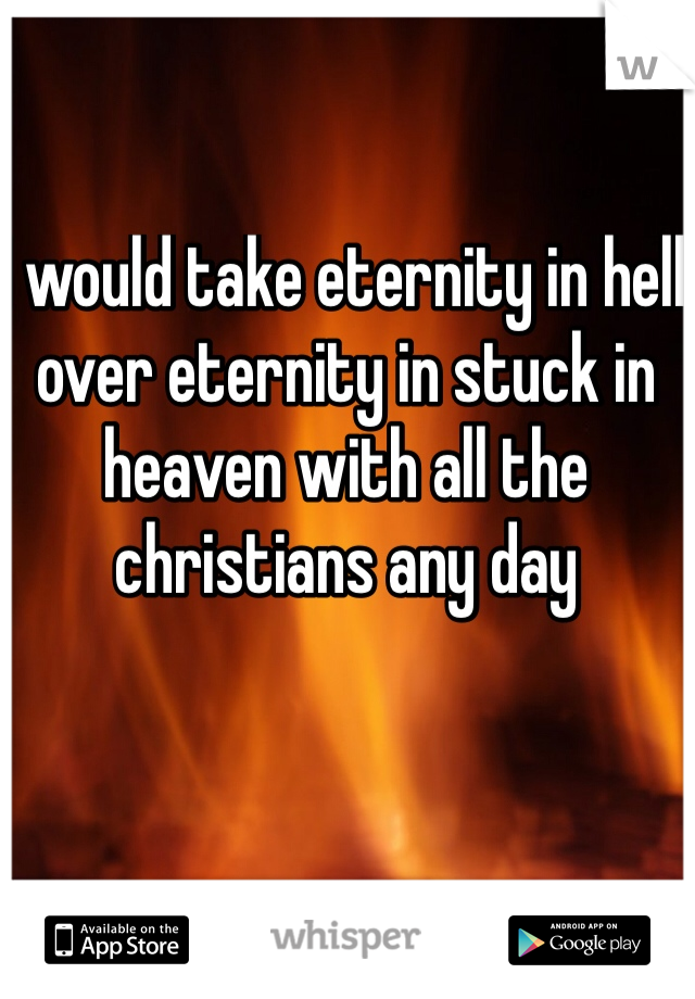 I would take eternity in hell over eternity in stuck in heaven with all the christians any day 