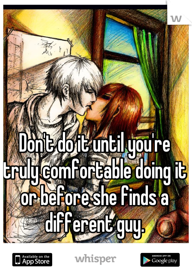 Don't do it until you're truly comfortable doing it or before she finds a different guy.