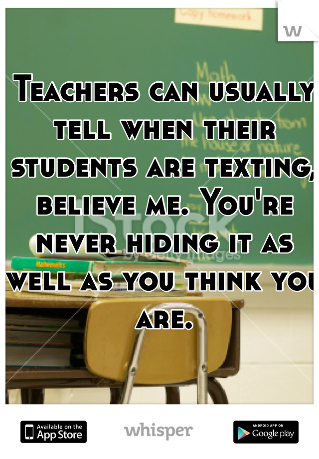 Teachers can usually tell when their students are texting, believe me. You're never hiding it as well as you think you are.