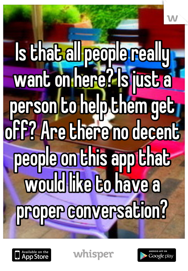 Is that all people really want on here? Is just a person to help them get off? Are there no decent people on this app that would like to have a proper conversation?