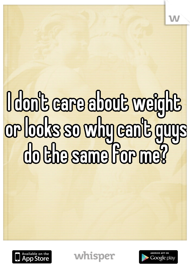 I don't care about weight or looks so why can't guys do the same for me?