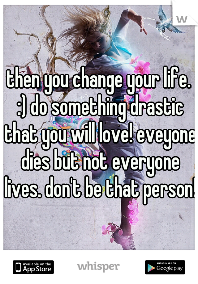 then you change your life. :) do something drastic that you will love! eveyone dies but not everyone lives. don't be that person! 