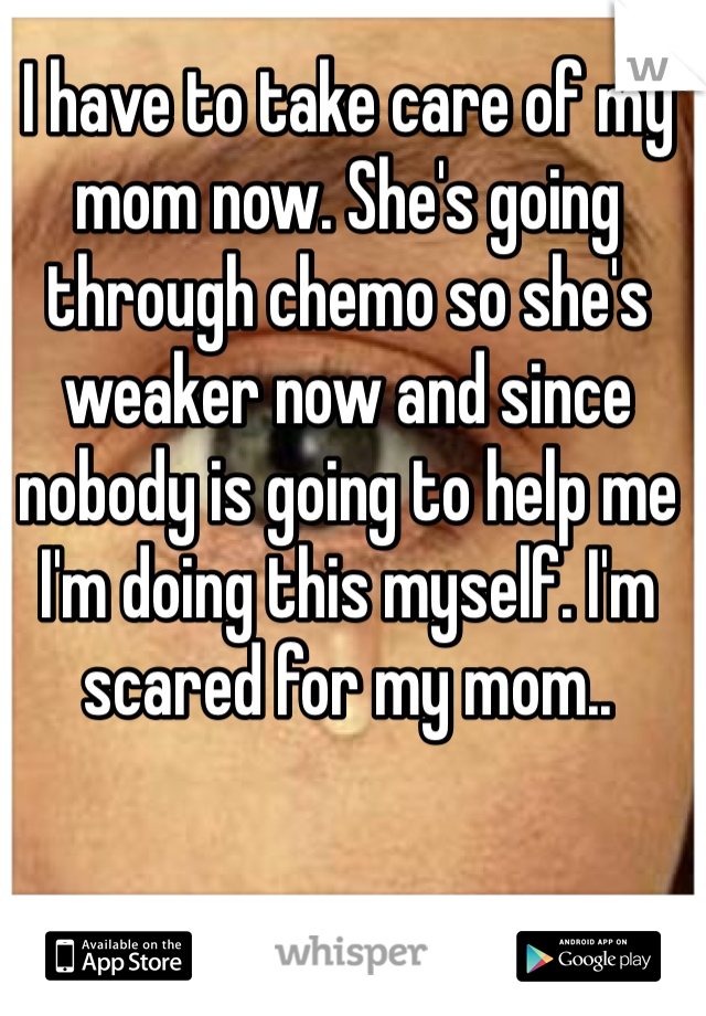 I have to take care of my mom now. She's going through chemo so she's weaker now and since nobody is going to help me I'm doing this myself. I'm scared for my mom.. 