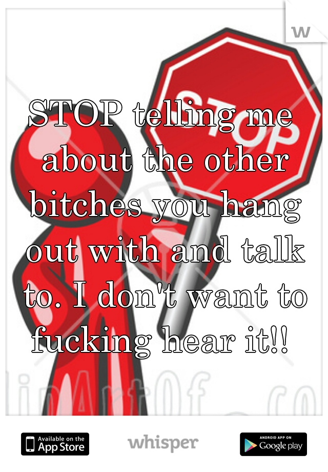 STOP telling me about the other bitches you hang out with and talk to. I don't want to fucking hear it!! 