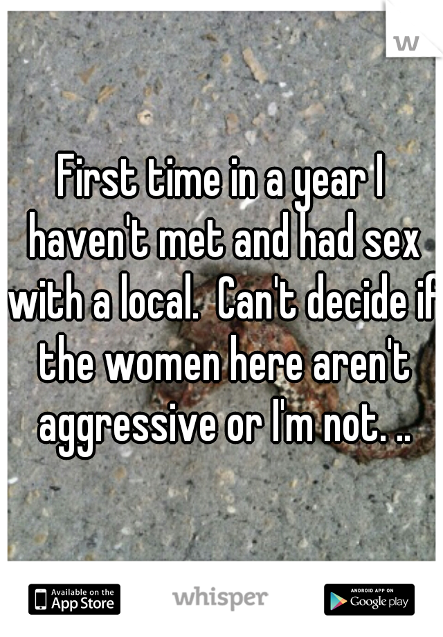 First time in a year I haven't met and had sex with a local.  Can't decide if the women here aren't aggressive or I'm not. ..