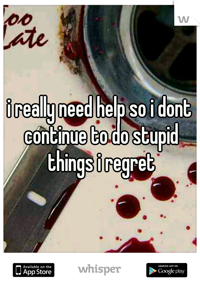 i really need help so i dont continue to do stupid things i regret