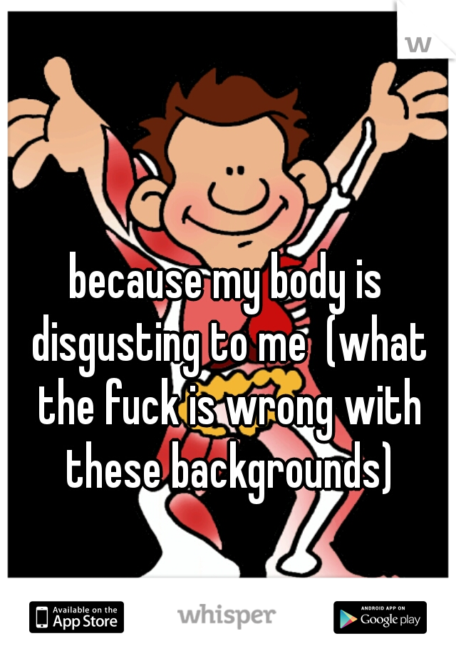 because my body is disgusting to me  (what the fuck is wrong with these backgrounds)