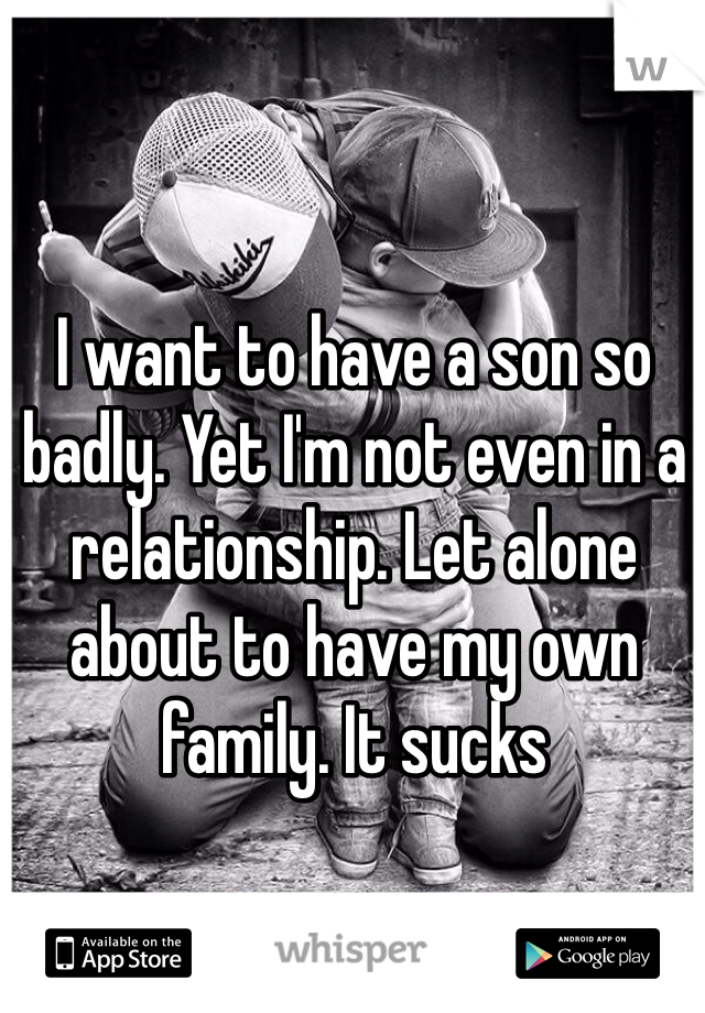 I want to have a son so badly. Yet I'm not even in a relationship. Let alone about to have my own family. It sucks