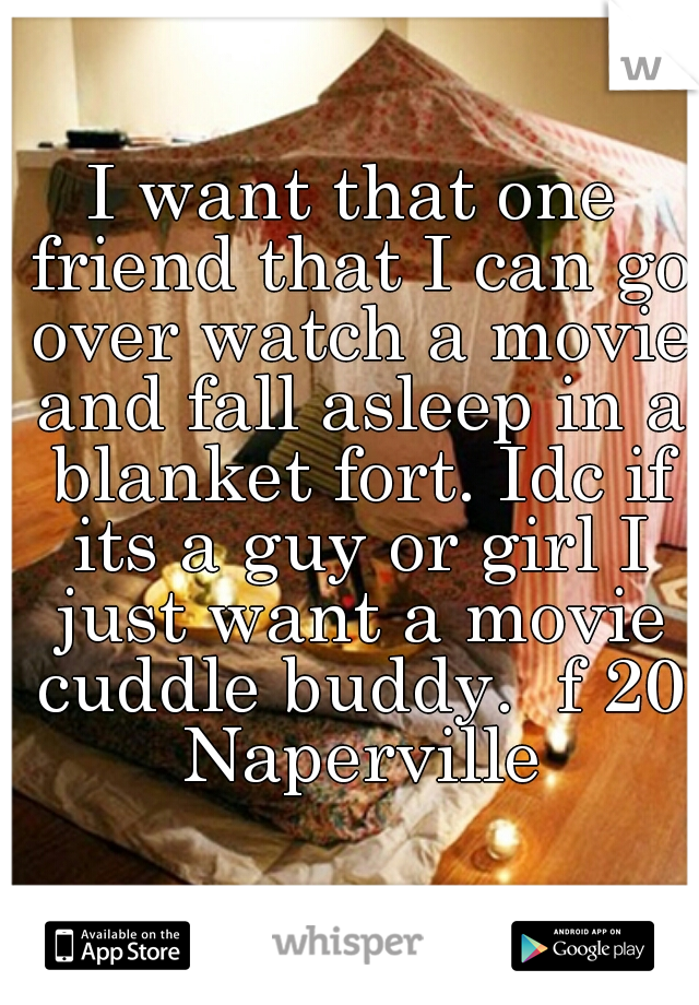 I want that one friend that I can go over watch a movie and fall asleep in a blanket fort. Idc if its a guy or girl I just want a movie cuddle buddy.  f 20 Naperville