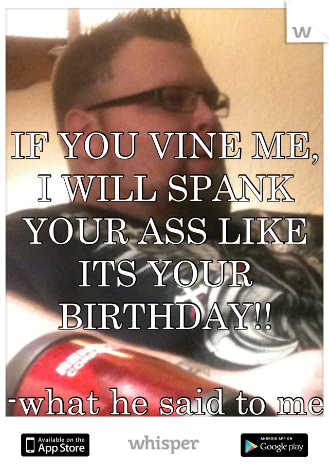 IF YOU VINE ME, I WILL SPANK YOUR ASS LIKE ITS YOUR BIRTHDAY!!

-what he said to me haha-