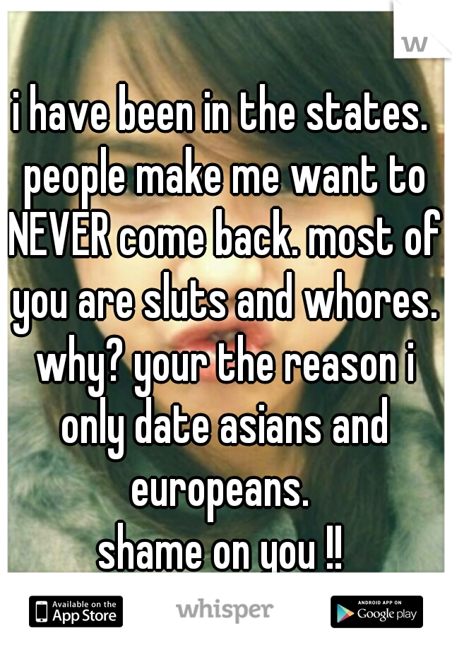 i have been in the states. people make me want to NEVER come back. most of you are sluts and whores. why? your the reason i only date asians and europeans. 
shame on you !!