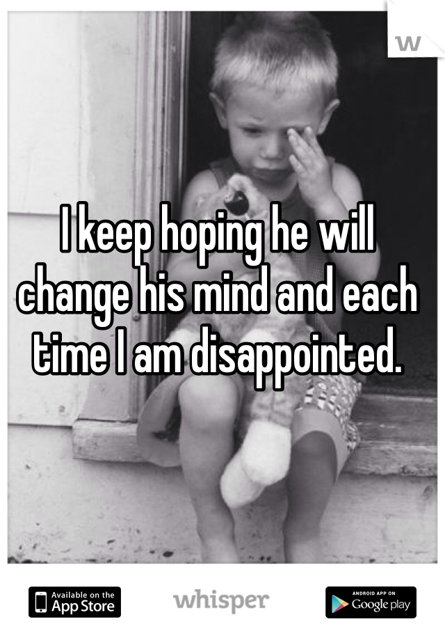 I keep hoping he will change his mind and each time I am disappointed. 