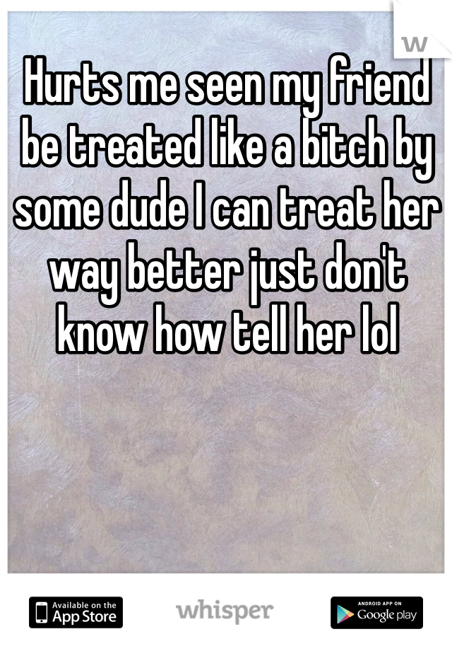 Hurts me seen my friend be treated like a bitch by some dude I can treat her way better just don't know how tell her lol