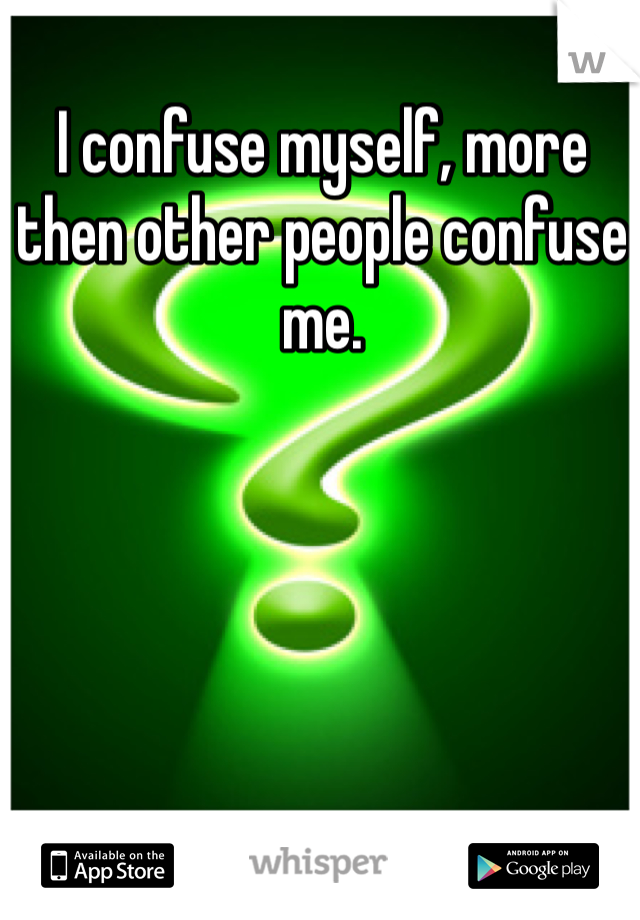 I confuse myself, more then other people confuse me.