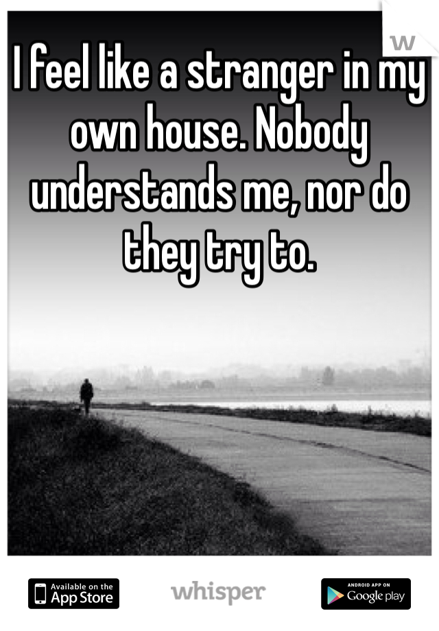 I feel like a stranger in my own house. Nobody understands me, nor do they try to. 