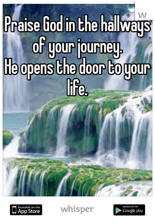 Praise God in the hallways of your journey.
He opens the door to your life.