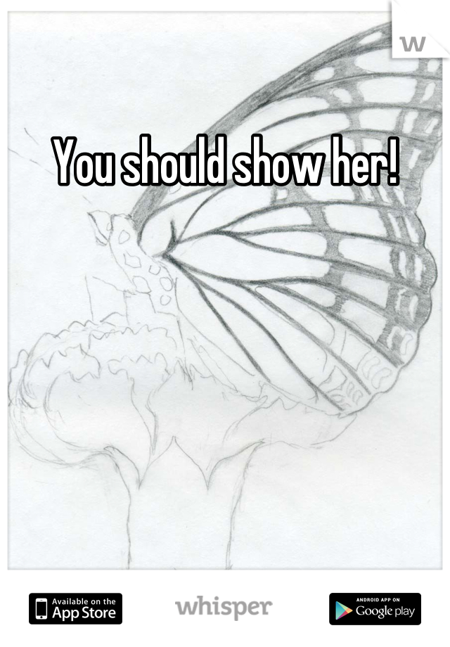 You should show her!