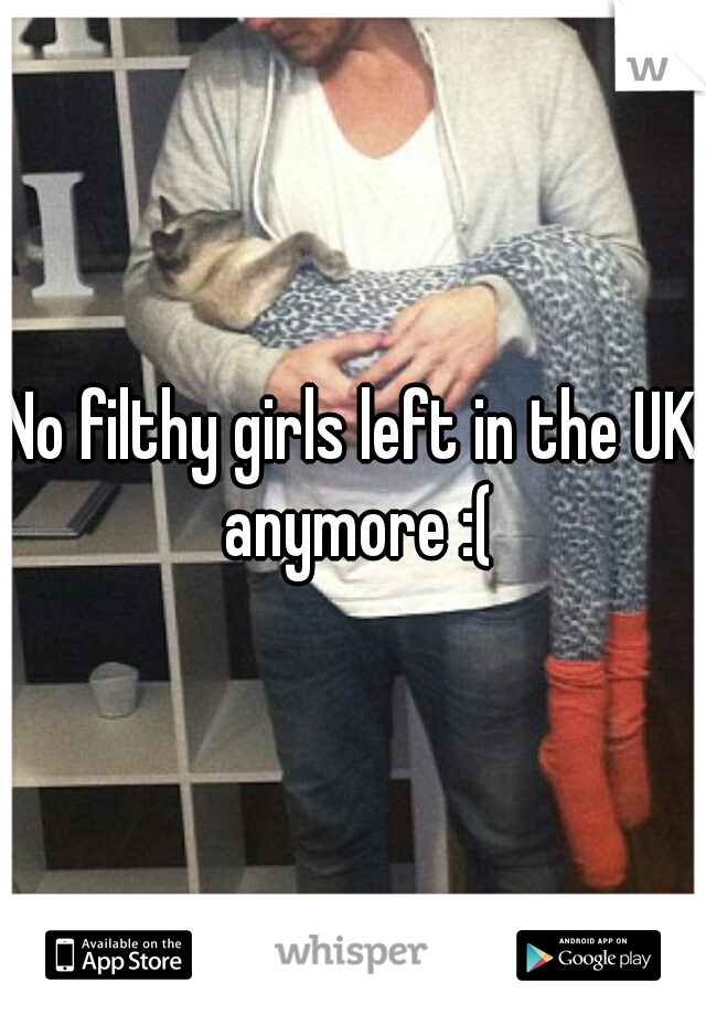 No filthy girls left in the UK anymore :(