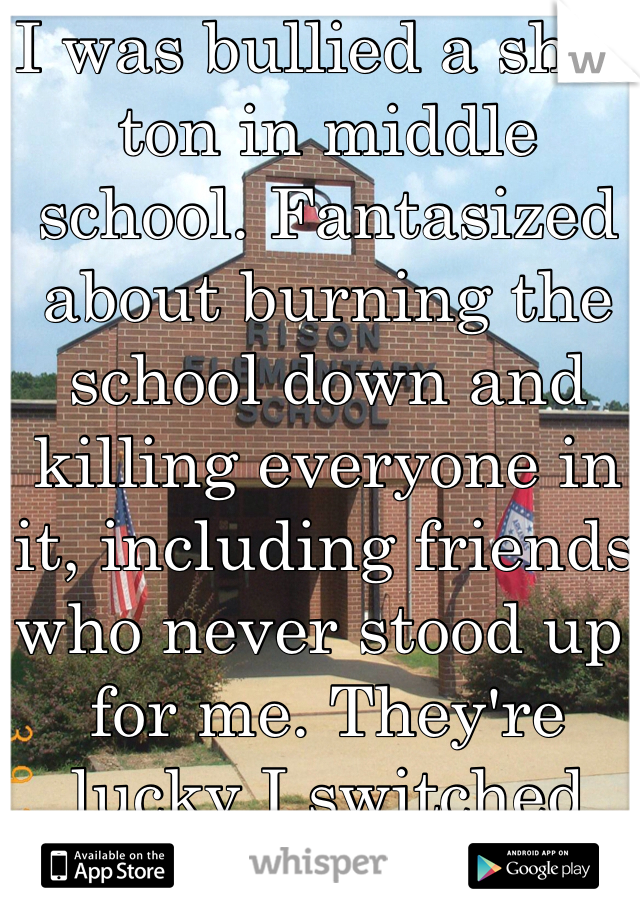 I was bullied a shit-ton in middle school. Fantasized about burning the school down and killing everyone in it, including friends who never stood up for me. They're lucky I switched schools.

I'm a girl.