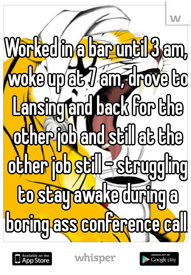 Worked in a bar until 3 am, woke up at 7 am, drove to Lansing and back for the other job and still at the other job still - struggling to stay awake during a boring ass conference call. 