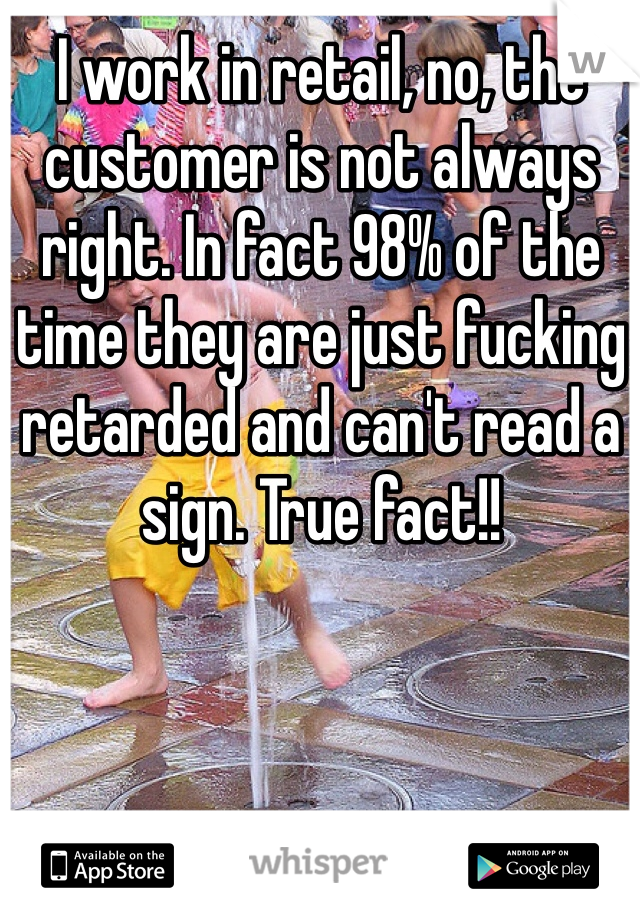 I work in retail, no, the customer is not always right. In fact 98% of the time they are just fucking retarded and can't read a sign. True fact!!