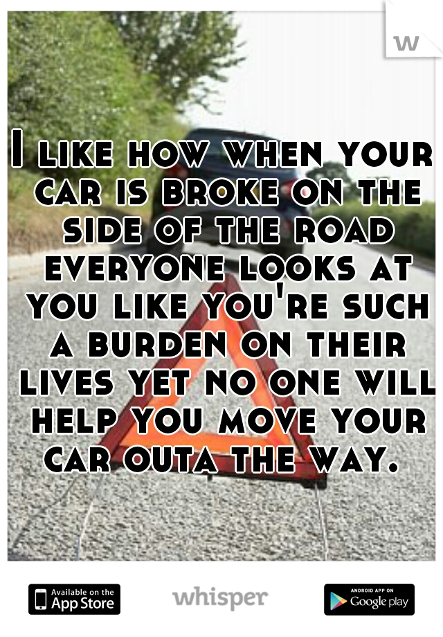 I like how when your car is broke on the side of the road everyone looks at you like you're such a burden on their lives yet no one will help you move your car outa the way. 