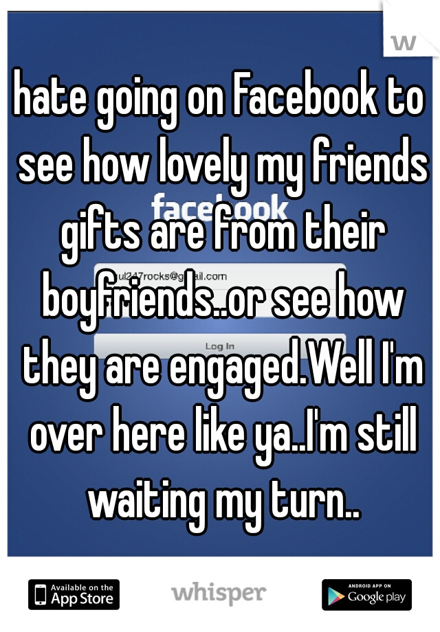 hate going on Facebook to see how lovely my friends gifts are from their boyfriends..or see how they are engaged.Well I'm over here like ya..I'm still waiting my turn..