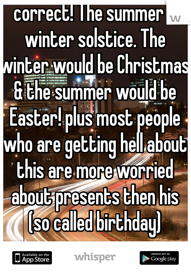 correct! The summer & winter solstice. The winter would be Christmas & the summer would be Easter! plus most people who are getting hell about this are more worried about presents then his (so called birthday) 