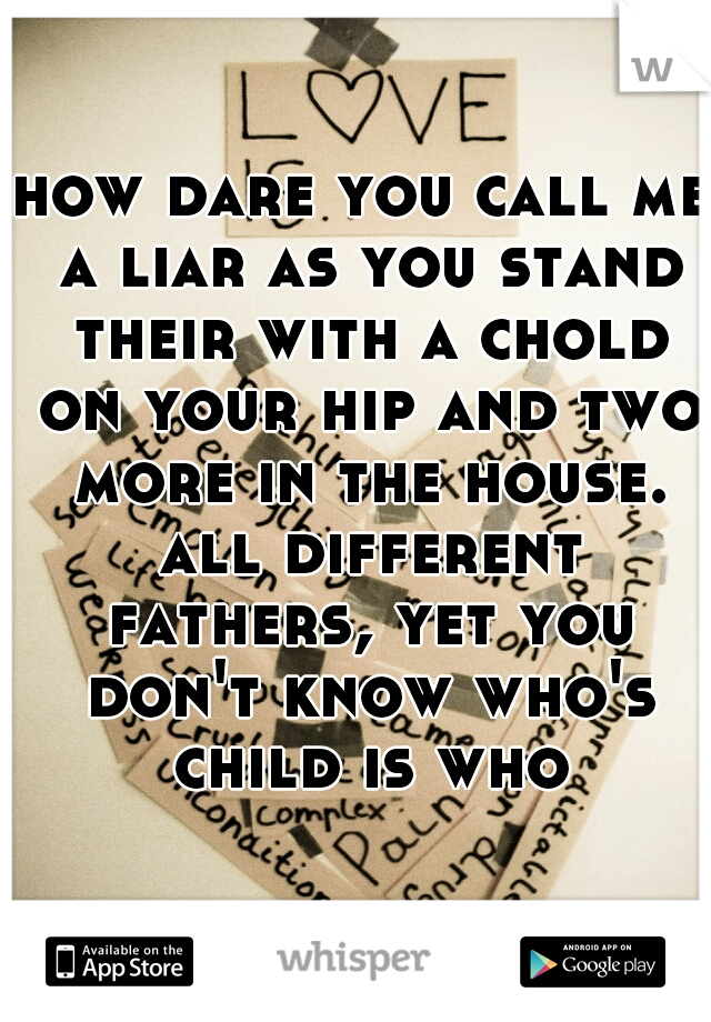 how dare you call me a liar as you stand their with a chold on your hip and two more in the house. all different fathers, yet you don't know who's child is who