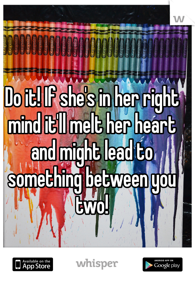 Do it! If she's in her right mind it'll melt her heart and might lead to something between you two! 