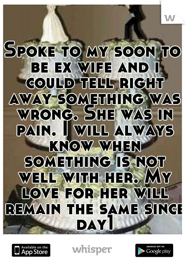 Spoke to my soon to be ex wife and i could tell right away something was wrong. She was in pain. I will always know when something is not well with her. My love for her will remain the same since day1