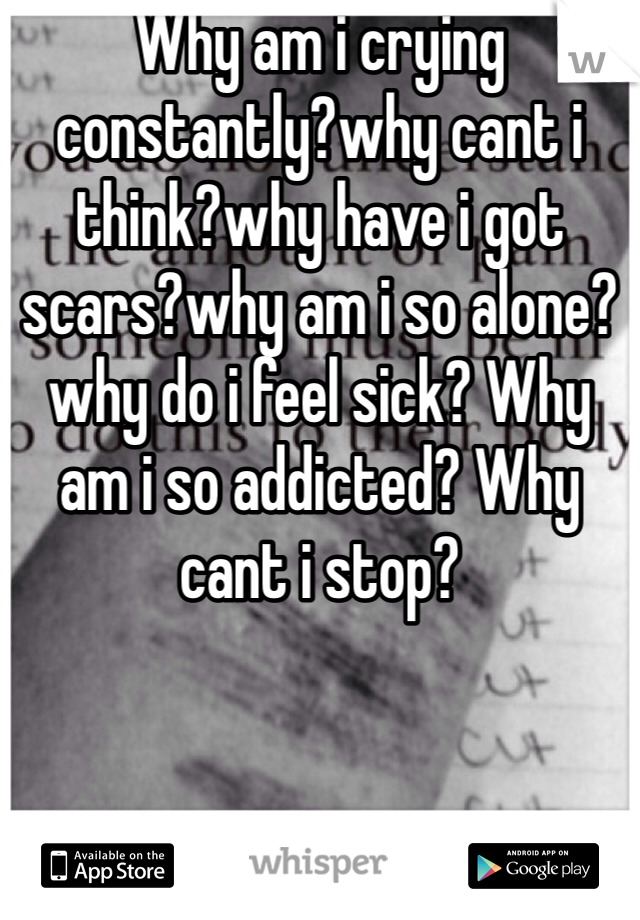 Why am i crying constantly?why cant i think?why have i got scars?why am i so alone?why do i feel sick? Why am i so addicted? Why cant i stop?