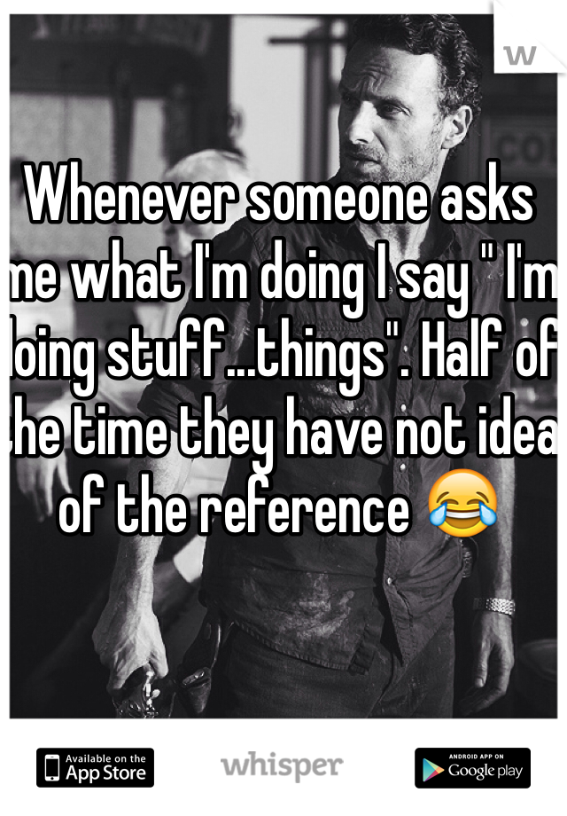 Whenever someone asks me what I'm doing I say " I'm doing stuff...things". Half of the time they have not idea of the reference 😂