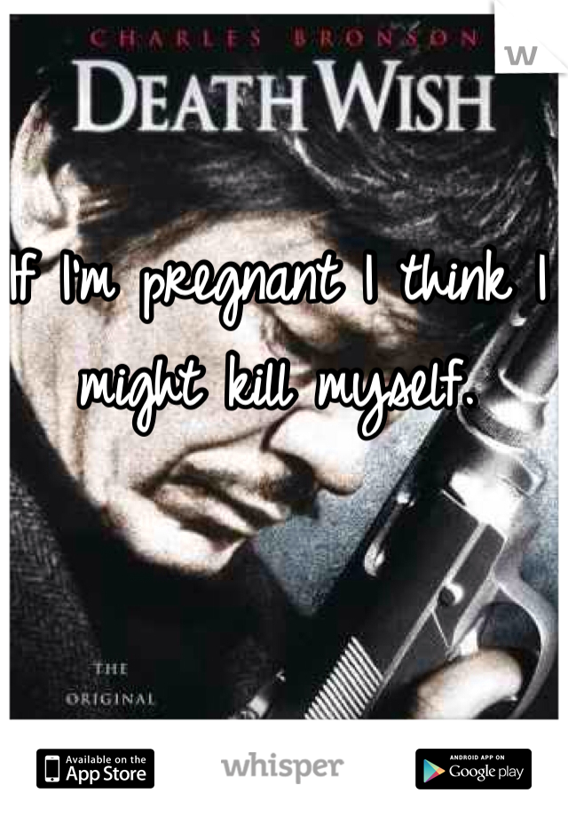 If I'm pregnant I think I might kill myself. 