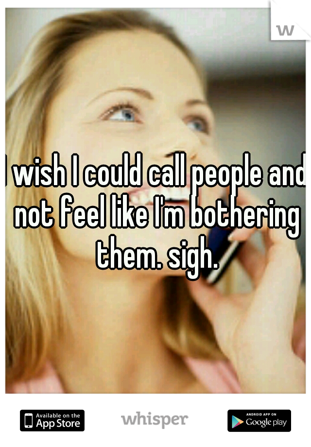 I wish I could call people and not feel like I'm bothering them. sigh.